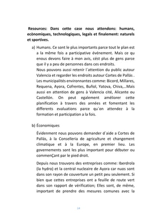 14
Resources: Dans cette case nous attendons: humans,
ecònomiques, technologiques, legals et finalement: naturels
et sportives.
a) Humans. Ce sont le plus importants parce tout le plan est
a la même fois a participative événement. Mais ce qu
enous devons faire à mon avis, cést plus de gens parce
que il y a peu de personnes dans ces endroits.
Nous pouvons aussi retenir l´attention du public autour
Valencia et regarder les endroits autour Cortes de Pallás .
Les municipalités environnantes comme: Bicord, Millares,
Requena, Ayora, Cofrentes, Buñol, Yatova, Chiva,…Mais
aussi en attention de gens à Valencia cité, Alicante ou
Castellón. On peut egalement améliorer cette
planification à travers des années et fomentant les
differents evaluations parce qu´on attendez à la
formation et participation a la fois.
b) Économiques
Évidenment nous pouvons demander d´aide a Cortes de
Pallás, à la Conselleria de agriculture et changement
climatique et à la Europe, en premier lieu. Les
governements sont les plus important pour débuter ou
commenÇant par le pied droit.
Depuis nous trouvons des entreprises comme: Iberdrola
(la hydro) et la central nucleaire de Ayora car nuos sont
dans son rayon de couverture un petit peu seulement. Si
bien que cettes entreprises ont a feuille de route vert
dans son rapport de vérification; Elles sont, de même,
important de prendre des mesures comunes avec la
 