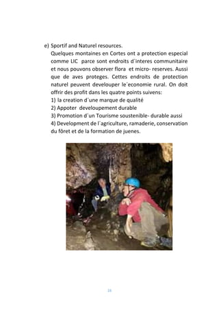 16
e) Sportif and Naturel resources.
Quelques montaines en Cortes ont a protection especial
comme LIC parce sont endroits d´interes communitaire
et nous pouvons observer flora et micro- reserves. Aussi
que de aves proteges. Cettes endroits de protection
naturel peuvent develouper le´economie rural. On doit
offrir des profit dans les quatre points suivens:
1) la creation d´une marque de qualité
2) Appoter develoupement durable
3) Promotion d´un Tourisme soustenible- durable aussi
4) Development de l´agriculture, ramaderie, conservation
du fôret et de la formation de juenes.
 