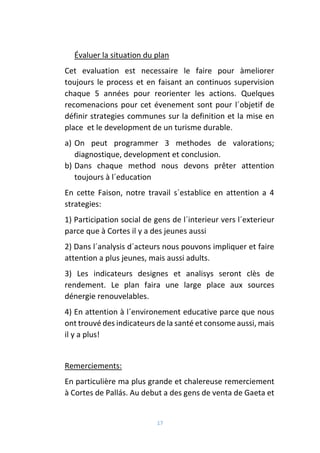 17
Évaluer la situation du plan
Cet evaluation est necessaire le faire pour àmeliorer
toujours le process et en faisant an continuos supervision
chaque 5 années pour reorienter les actions. Quelques
recomenacions pour cet évenement sont pour l´objetif de
définir strategies communes sur la definition et la mise en
place et le development de un turisme durable.
a) On peut programmer 3 methodes de valorations;
diagnostique, development et conclusion.
b) Dans chaque method nous devons prêter attention
toujours à l´education
En cette Faison, notre travail s´establice en attention a 4
strategies:
1) Participation social de gens de l´interieur vers l´exterieur
parce que à Cortes il y a des jeunes aussi
2) Dans l´analysis d´acteurs nous pouvons impliquer et faire
attention a plus jeunes, mais aussi adults.
3) Les indicateurs designes et analisys seront clès de
rendement. Le plan faira une large place aux sources
dénergie renouvelables.
4) En attention à l´environement educative parce que nous
ont trouvé des indicateurs de la santé et consome aussi, mais
il y a plus!
Remerciements:
En particulière ma plus grande et chalereuse remerciement
à Cortes de Pallás. Au debut a des gens de venta de Gaeta et
 