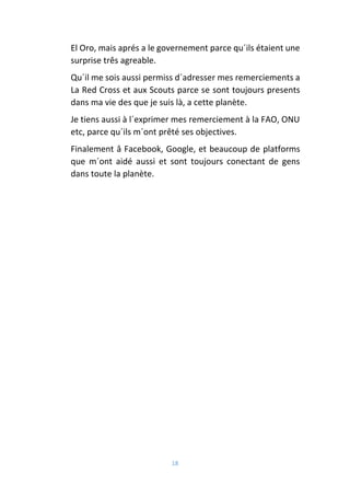18
El Oro, mais aprés a le governement parce qu´ils étaient une
surprise três agreable.
Qu´il me sois aussi permiss d´adresser mes remerciements a
La Red Cross et aux Scouts parce se sont toujours presents
dans ma vie des que je suis là, a cette planète.
Je tiens aussi à l´exprimer mes remerciement à la FAO, ONU
etc, parce qu´ils m´ont prêté ses objectives.
Finalement â Facebook, Google, et beaucoup de platforms
que m´ont aidé aussi et sont toujours conectant de gens
dans toute la planète.
 