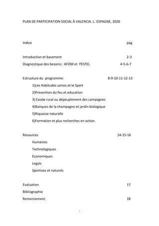 1
PLAN DE PARTICIPATION SOCIAL À VALENCIA. L.´ESPAGNE, 2020
Indice pag
Introduction et basement 2-3
Diagnostique des besoins: AFOM et PESTEL 4-5-6-7
Estructure du programme: 8-9-10-11-12-13
1)Les Habitudes saines et le Sport
2)Prevention du feu et education
3) Exode rural ou dépeuplement des campagnes
4)Banques de la champagne et jardin biologique
5)Riquesse naturalle
6)Formation et plus recherches en action.
Resources 14-15-16
Humaines
Technologiques
Economiques
Legals
Sportives et naturels
Evaluation 17
Bibliographie
Remerciement. 18
 