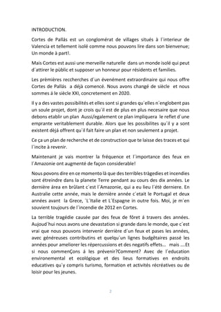 2
INTRODUCTION.
Cortes de Pallás est un conglomérat de villages situés à l´interieur de
Valencia et tellement isolé comme nous pouvons lire dans son bienvenue;
Un monde à part!.
Mais Cortes est aussi une merveille naturelle dans un monde isolé qui peut
d´attirer le pùblic et supposer un honneur pour résidents et families.
Les prèmières reccherches d´un évenément extraordinaire qui nous offre
Cortes de Pallás a déjà comencé. Nous avons changé de siècle et nous
sommes á le siècle XXI, concretement en 2020.
Il y a des vastes possibilités et elles sont si grandes qu´elles n´englobent pas
un soule projet, dont je crois qu´il est de plus en plus necesaire que nous
debons etablir un plan Aussi/egalement ce plan impliquera le reflet d´une
emprante veritablement durable. Alors que les possibilites qu´il y a sont
existent dèjá offrent qu´il fait faire un plan et non seulement a projet.
Ce ça un plan de recherche et de construction que te laisse des traces et qui
l´incite à revenir.
Maintenant je vais montrer la fréquence et l´importance des feux en
l´Amazonie ont augmenté de façon considerable!
Nous povons dire en ce momento là que des terribles tràgedies et incendies
sont étreindre dans la planete Terre pendant au cours des dix années. Le
dernière área en brûlant c´est l´Amazonie, qui a eu lieu l´étè derniere. En
Australie cette année, mais le dernière année c´etait le Portugal et deux
années avant la Grece, ´L´Italie et L´Espagne in outre fois. Moi, je m´en
souvient toujours de l´incendie de 2012 en Cortes.
La terrible tragédie causée par des feux de fôret á travers des années.
Aujoud´hui nous avons une devastation si grande dans le monde, que c´est
vrai que nous pouvons intervenir derrière d´un feux et pases les années,
avec généreuses contributins et quelqu´un lignes budgêtaires passé les
années pour ameliorer les répercussions et des negatifs effets… mais ….Et
si nous commenÇons á les prévenir?Comment? Avec de l´education
environemental et ecológique et des lieus formatives en endroits
educatives qu´y compris turismo, formation et activités récréatives ou de
loisir pour les jeunes.
 