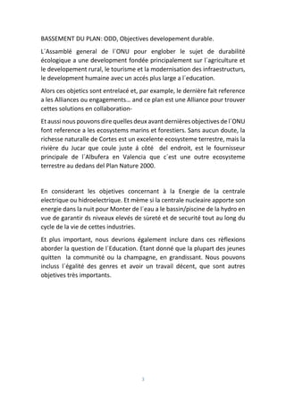 3
BASSEMENT DU PLAN: ODD, Objectives developement durable.
L´Assamblé general de l´ONU pour englober le sujet de durabilité
écologique a une development fondée principalement sur l´agriculture et
le developement rural, le tourisme et la modernisation des infraestructurs,
le development humaine avec un accés plus large a l´education.
Alors ces objetics sont entrelacé et, par example, le dernière fait reference
a les Alliances ou engagements… and ce plan est une Alliance pour trouver
cettes solutions en collaboration-
Et aussi nous pouvons dire quelles deux avant dernières objectives de l´ONU
font reference a les ecosystems marins et forestiers. Sans aucun doute, la
richesse naturalle de Cortes est un excelente ecosysteme terrestre, mais la
rivière du Jucar que coule juste á côté del endroit, est le fournisseur
principale de l´Albufera en Valencia que c´est une outre ecosysteme
terrestre au dedans del Plan Nature 2000.
En considerant les objetives concernant à la Energie de la centrale
electrique ou hidroelectrique. Et mème si la centrale nucleaire apporte son
energie dans la nuit pour Monter de l´eau a le bassin/piscine de la hydro en
vue de garantir ds niveaux elevés de sùreté et de securité tout au long du
cycle de la vie de cettes industries.
Et plus important, nous devrions également inclure dans ces rèflexions
aborder la question de l´Education. Étant donné que la plupart des jeunes
quitten la communité ou la champagne, en grandissant. Nous pouvons
incluss l´égalité des genres et avoir un travail décent, que sont autres
objetives très importants.
 