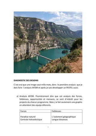 4
DIAGNOSTIC DES BESOINS
C´est vrai que une image vaut mille mots, donc le première analysis que je
dois faire l´analysis AFOM et aprés je vais developper un PESTEL aussi.
a) Analysis AFOM. Premièrement dire que cet analysis des forces,
faiblesses, opportunités et menaces, ce sont d´intérêt pour les
projects du chacun programme. Mais j´ai fait seulement une graphic
en attendant des equips diferents.
Forces Faiblesses
Paradise naturel
Centrale hidroelèctique
L´ísolement géographique
Longue distances
 