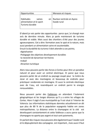 5
Opportunities Menaces et risques
Habitudes saines en
alimentation et le sport
Turismo durable
Nuclear centrale en Ayora
Exode rural
D´abord je vais parler des opportunites parce que j´ai changé mon
avís de dernière minute. Alors je parle maintenant de turismo
durable et viable. Mais aussi des chantiers d´été pour des jeunes
agroeuropeens. Cet a dire: formation avec le spot et la nature, mais
aussi pendant un alimentation saine et soustentable.
Ensuit la durabilité du turismo il doit attendre a ces points;
-digitalisation
-Pedagogie des objetives developement durables
-la necesité de dynamiser territoires
-trabail
-Atraction turistique
Alors nous pouvons parler des forces á Cortes pour être un paradise
naturel et pour avoir un central electrique. Et parce que nous
pouvons parler de un endroit ou paysage coupé pour la rivière du
Júcar et avec des montaignes et beaucoup de endroits pour
práctiquer randonnée en montagne. Et aussi la centrale electrique
avec de l´eau, est revendiquent un endroit parmi le energie
renouvelables.
Nous pouvent parler des Faiblesses en attendant l´ísolement
géographique et les longes ditances qu´il y a entre les villages de
Cortes. Alors il ságit d´une municipalité qu´il est situé á l´interior de
Valencia. Les informations statistiques données actuallement on dit
que plus de 80 % de la population espagnola habite em zones
metropolitaines. La distance entre la champagne et la cité est
develoupant constantement et cette faiblesse a accru parce que la
champagne ne aporta pas argent et tout sont paiements.
En parlant des risques nous pouvons dire également que l´exode rural
et le dépeuplement des campagnes est important , mais aussi il faut
 