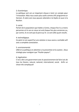 7
2.-Econòmique.
La politique vert est un important chouse á tenir en compte pour
l´innovation. Mais nous avons plus outils comme LIFE programme or
Horizon. À notre avís nous pouvon atteindre à la Hydro et aussi à la
Nuclear.
3.-social.
Parlant de la population que habite a Cortes, chaque fois il y a moins
personnes et ils son en vieux rat and chaque fois plus anciannes ou,
par contre, ils ne sont pas là parce qu´ils se sont allés quant vieullis.
4.-technològique.
Ce point ici est aujord´hui une solution si nous avons a veritable wifi
avec a complete conectation.
5.-environemental.
UNO et sa politique en attention a la prevention et la caution , Deux
strategis pour souligner que “Pouller-payeur”.
6.-legalization.
C´est a dire une government avec le possicionement de faire Lois de
tous les faisons: natural, nationel, internationel, social. Anfin un
chose três compliquué!
 