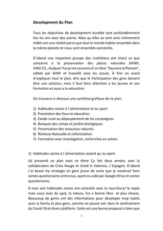 8
Development du Plan.
Tous les objectives de development durable sont profondèmment
lies les ans avec des autres. Mais qu´elles se sont ainsi intimement
mêlés est une réalité parce que tout le monde habite ensemble dans
la même planete et nous sont ensemble connectés.
D´abord une important groupe des instititions ont choisí ce que
concerne à la preservation des places naturales (WWF,
UNO:)…Audjuor´hui je me souviens d´un libre “Sauvons la Planete”,
editée par WWF et travaillé avec les scouts. À finir en avant
d´expliquer tout le plan, dire que le Participation des gens doivent
être une solution, mais il faut faire attention a les jeunes et son
formation et aussi a la education.
On trouvera ci-dessous une synthèse grafique de ce plan:
1) Habitudes saines à l´alimentation et au sport
2) Prevention des feux et education
3) Exode rural ou dépeuplement de les campaignes
4) Banques des camps et jardins biologiques
5) Preservation des resources naturels.
6) Richesse Naturalle et reforestation
7) Formation avec investigation, recherches en action.
1) Habitudes saines á l´alimentation autant qu´au sport.
Jái presenté un plan avec ce tême Ça fait deux années avec la
collaboration de Croix Rouge et Uned in Valencia, L´Espagne. D´abord
J´ai bassé my strategie en gent jeune de sorte que je voulerait faire
somes questionaires entre eux, ayant eu aidé par Google Drive et somes
questionaires.
À mon avís habitudes saines ont conexión avec la nourriture/ le repás
mais aussi avec du spot, la nature, lire a bonne libre et plus choses.
Beaucoup de gents ont des informations pour developer trop habits
avec la family et plus gens, comme on pouve voir dans le confinament
du Covid-19 et divers platform. Cette est une bonne proposal si bien que
 