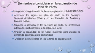 Elementos a considerar en la expansión de
Plan de Parto
Incorporar el seguimiento de la estrategia como rol del ESAFC-GISI.
Incorporar los logros del plan de parto en los Consejos
Técnicos Ampliados (CTA) y en las Jornadas de Análisis y
Balance (JABA).
Asegurar la atención en los servicios de parto, de preferencia
adecuados culturalmente a la población local.
Ampliar la capacidad de las Casas maternas para atender la
demanda generada en la comunidad.
 Dotación de materiales en los talleres de capacitación.
 