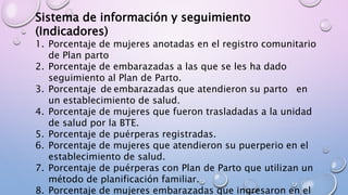 Sistema de información y seguimiento
(Indicadores)
1. Porcentaje de mujeres anotadas en el registro comunitario
de Plan parto
2. Porcentaje de embarazadas a las que se les ha dado
seguimiento al Plan de Parto.
3. Porcentaje de embarazadas que atendieron su parto en
un establecimiento de salud.
4. Porcentaje de mujeres que fueron trasladadas a la unidad
de salud por la BTE.
5. Porcentaje de puérperas registradas.
6. Porcentaje de mujeres que atendieron su puerperio en el
establecimiento de salud.
7. Porcentaje de puérperas con Plan de Parto que utilizan un
método de planificación familiar.
8. Porcentaje de mujeres embarazadas que ingresaron en el
 