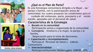 ¿Qué es el Plan de Parto?
Es una Estrategia comunitaria dirigida a la Mujer , su
pareja y familia, con la participación activa de
comunidad; los cuales preparan las condiciones para el
cuidado del embarazo, parto, puerperio y el recién
nacido, apoyados por el personal de salud.
Característica de la Estrategia
 Basado en la comunidad:
Participación activa y organizada de la comunidad.
 Consejería: Involucra a la mujer, la pareja y la
familia.
Negociación para la toma de decisiones.
 Capacitación y Acompañamiento:
Participa el Personal de Salud y Líderes
Comunitario
 Intersectorialidad:
Participa instituciones locales como :UNICEF, OPS,
 