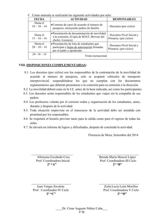  Como antesala se realizarán las siguiente actividades por aula: 
FECHA 
ACTIVIDAD 
RESPONSABLES 
Hasta el 
10 – 10 – 14 
 Contrato de carro de acuerdo al número de pasajeros, incluyendo padres de familia. 
- Docentes (por ciclos) 
Hasta el 
15 – 10 – 14 
 Presentación de documentación de movilidad a la comisión. (Copia de SOAT, Brevete del chofer, Licencia) 
- Docentes Nivel Inicial y Primaria. (por ciclos) 
Hasta el 
20 – 10 – 14 
 Presentación de lista de estudiantes que participan y hojas de autorización firmadas por el padre o apoderado. 
- Docentes Nivel Inicial y Primaria. (por ciclos) 
24– 10 – 14 
Visita recreacional 
VIII. DISPOSICIONES COMPLEMENTARIAS: 
8.1. Los docentes (por ciclos) son los responsables de la contratación de la movilidad de acuerdo al número de pasajeros, solo se aceptará vehículos de transporte interprovincial, suspendiéndose los que no cumplan con los documentos reglamentarios que deberán presentarse a la comisión para su remisión a la dirección. 
8.2. La movilidad deberá estar en la I.E. antes de la hora indicada, así como los participantes. 
8.3. Los docentes serán responsables de los estudiantes que viajen sin la compañía de sus padres. 
8.4. Los profesores velarán por el correcto orden y organización de los estudiantes, antes, durante y después de la actividad. 
8.5. Toda situación imprevista en el transcurso de la actividad debe ser atendida con prontitud por los responsables. 
8.6. Se respetará el horario previsto tanto para la salida como para el regreso de todas las aulas. 
8.7. Se elevará un informe de logros y dificultades, después de concluida la actividad. 
Florencia de Mora, Setiembre del 2014 
__________________________ __________________________ 
Alfonsina Escobedo Cruz Brenda María Moscol López 
Prof. Coordinadora Inicial Prof. Coordinadora III Ciclo 
2° “A” 2° “B” 
_________________________ _________________________ 
Juan Vargas Zavaleta Zoila Lucía León Morillos 
Prof. Coordinador IV Ciclo Prof. Coordinadora V Ciclo 
2° “C” 2° “D” 
____Dr. César Augusto Núñez Cuba___ 
V°B 