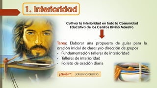 Cultivar la interioridad en toda la Comunidad
Educativa de los Centros Divino Maestro.
Tarea: Elaborar una propuesta de guías para la
oración inicial de clases y/o dirección de grupos
- Fundamentación talleres de interioridad
- Talleres de interioridad
- Folleto de oración diaria
¿Quién?: Johanna García
 