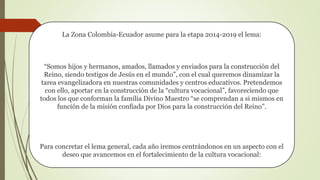 La Zona Colombia-Ecuador asume para la etapa 2014-2019 el lema:
“Somos hijos y hermanos, amados, llamados y enviados para la construcción del
Reino, siendo testigos de Jesús en el mundo”, con el cual queremos dinamizar la
tarea evangelizadora en nuestras comunidades y centros educativos. Pretendemos
con ello, aportar en la construcción de la “cultura vocacional”, favoreciendo que
todos los que conforman la familia Divino Maestro “se comprendan a si mismos en
función de la misión confiada por Dios para la construcción del Reino”.
Para concretar el lema general, cada año iremos centrándonos en un aspecto con el
deseo que avancemos en el fortalecimiento de la cultura vocacional:
 