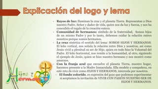 - Rayos de luz: Iluminan la cruz y el planeta Tierra. Representan a Dios
nuestro Padre, Señor y dador de vida, quien nos da luz y fuerza, y nos ha
concedido el regalo de la creación entera.
- Comunidad de hermanos: símbolo de la fraternidad, Somos hijos
de un mismo Padre y por lo tanto, debemos cuidar la relación entres
nosotros porque somos hermanos.
- La cruz sintetiza el sentido del lema: SOMOS HIJOS Y HERMANOS.
El leño vertical, nos señala la relación entre Dios y nosotros, así como
Jesús vivió a plenitud su ser de Hijo, quien en todo hizo la Voluntad del
Padre. El leño horizontal, nos remite a la humanidad, al otro, siguiendo
el ejemplo de Jesús, quien se hizo nuestro hermano y nos mostró como
amarnos.
- Con la franja azul que envuelve el planeta Tierra, nuestro hogar,
hacemos presente a la Madre Inmaculada. Ella modelo y compañera, en
este reto de vivir como HIJOS Y HERMANOS, interceda por nosotros.
- El fondo colorido, es expresión del gozo que podemos experimentar
si aceptamos la invitación de VIVIR CON PASIÓN NUESTRO SER DE
HIJOS Y HERMANOS.
 