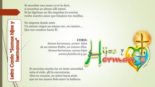 Si necesitas una mano yo te la daré,
si necesitas un abrazo allí estaré.
Si las lágrimas un día empañan tu sonrisa
recibe nuestro amor que limpiara tus mejillas.
No importa donde estés
Un mismo origen un mismo ser, un camino….
Que nos conduce hacia Él.
CORO:
Somos hermanos, somos hijos
de un mismo Padre, un mismo Dios.
Somos hermanos, somos hijos
somos familia tú y yo.
Si necesitas mucha luz en tanta oscuridad,
mira el cielo, allí la encontraras.
Abre tu corazón, no mires hacia atrás
que en sus manos Solo amor tu hallaras.
 