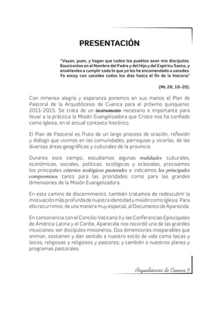 PRESENTACIÓN

              “Vayan, pues, y hagan que todos los pueblos sean mis discípulos.
              Bautícenlos en el Nombre del Padre y del Hijo y del Espíritu Santo, y
              enséñenles a cumplir todo lo que yo les he encomendado a ustedes.
              Yo estoy con ustedes todos los días hasta el fin de la historia”

                                                                  (Mt 28, 19-20).

Con inmensa alegría y esperanza ponemos en sus manos el Plan de
Pastoral de la Arquidiócesis de Cuenca para el próximo quinquenio:
2011-2015. Se trata de un instrumento necesario e importante para
llevar a la práctica la Misión Evangelizadora que Cristo nos ha confiado
como Iglesia, en el actual contexto histórico.

El Plan de Pastoral es fruto de un largo proceso de oración, reflexión
y diálogo que vivimos en las comunidades, parroquias y vicarías, de las
diversas áreas geográficas y culturales de la provincia.

Durante este tiempo, estudiamos algunas realidades culturales,
económicas, sociales, políticas, ecológicas y eclesiales, precisamos
los principales criterios teológicos pastorales e indicamos los principales
compromisos tanto para las prioridades como para las grandes
dimensiones de la Misión Evangelizadora.

En este camino de discernimiento, también tratamos de redescubrir la
motivación más profunda de nuestra identidad y misión como Iglesia. Para
ello recurrimos, de una manera muy especial, al Documento de Aparecida.

En consonancia con el Concilio Vaticano II y las Conferencias Episcopales
de América Latina y el Caribe, Aparecida nos recordó una de las grandes
intuiciones: ser discípulos misioneros. Dos dimensiones inseparables que
animan, sostienen y dan sentido a nuestro estilo de vida como laicas y
laicos, religiosas y religiosos y pastores; y también a nuestros planes y
programas pastorales.



                                                      Arquidiócesis de Cuenca 9
 
