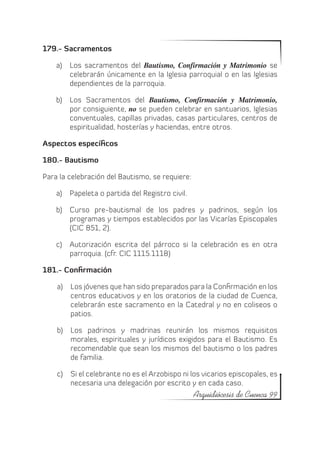 179.- Sacramentos

    a)	 Los sacramentos del Bautismo, Confirmación y Matrimonio se
        celebrarán únicamente en la Iglesia parroquial o en las Iglesias
        dependientes de la parroquia.

    b)	 Los Sacramentos del Bautismo, Confirmación y Matrimonio,
        por consiguiente, no se pueden celebrar en santuarios, Iglesias
        conventuales, capillas privadas, casas particulares, centros de
        espiritualidad, hosterías y haciendas, entre otros.

Aspectos específicos

180.- Bautismo

Para la celebración del Bautismo, se requiere:

    a)	 Papeleta o partida del Registro civil.

    b)	 Curso pre-bautismal de los padres y padrinos, según los
        programas y tiempos establecidos por las Vicarías Episcopales
        (CIC 851, 2).

    c)	 Autorización escrita del párroco si la celebración es en otra
        parroquia. (cfr. CIC 1115.1118)

181.- Confirmación

    a)	 Los jóvenes que han sido preparados para la Confirmación en los
        centros educativos y en los oratorios de la ciudad de Cuenca,
        celebrarán este sacramento en la Catedral y no en coliseos o
        patios.

    b)	 Los padrinos y madrinas reunirán los mismos requisitos
        morales, espirituales y jurídicos exigidos para el Bautismo. Es
        recomendable que sean los mismos del bautismo o los padres
        de familia.

    c)	 Si el celebrante no es el Arzobispo ni los vicarios episcopales, es
        necesaria una delegación por escrito y en cada caso.
                                                 Arquidiócesis de Cuenca 99
 