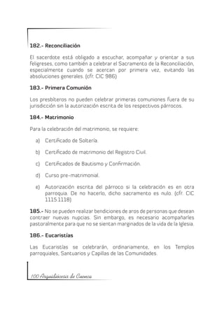 182.- Reconciliación

El sacerdote está obligado a escuchar, acompañar y orientar a sus
feligreses, como también a celebrar el Sacramento de la Reconciliación,
especialmente cuando se acercan por primera vez, evitando las
absoluciones generales. (cfr. CIC 986)

183.- Primera Comunión

Los presbíteros no pueden celebrar primeras comuniones fuera de su
jurisdicción sin la autorización escrita de los respectivos párrocos.

184.- Matrimonio

Para la celebración del matrimonio, se requiere:

  a)	 Certificado de Soltería.

  b)	 Certificado de matrimonio del Registro Civil.

  c)	 Certificados de Bautismo y Confirmación.

  d)	 Curso pre-matrimonial.

  e)	 Autorización escrita del párroco si la celebración es en otra
      parroquia. De no hacerlo, dicho sacramento es nulo. (cfr. CIC
      1115.1118)

185.- No se pueden realizar bendiciones de aros de personas que desean
contraer nuevas nupcias. Sin embargo, es necesario acompañarles
pastoralmente para que no se sientan marginados de la vida de la Iglesia.

186.- Eucaristías

Las Eucaristías se celebrarán, ordinariamente, en los Templos
parroquiales, Santuarios y Capillas de las Comunidades.



100 Arquidiócesis de Cuenca
 