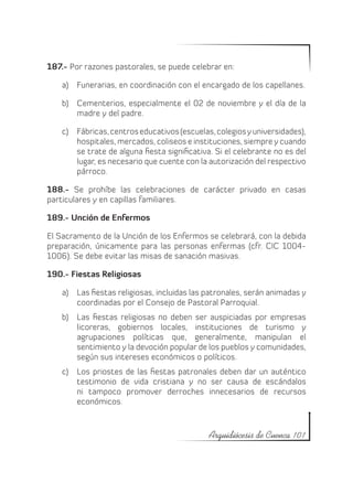 187.- Por razones pastorales, se puede celebrar en:

    a)	 Funerarias, en coordinación con el encargado de los capellanes.

    b)	 Cementerios, especialmente el 02 de noviembre y el día de la
        madre y del padre.

    c)	 Fábricas, centros educativos (escuelas, colegios y universidades),
        hospitales, mercados, coliseos e instituciones, siempre y cuando
        se trate de alguna fiesta significativa. Si el celebrante no es del
        lugar, es necesario que cuente con la autorización del respectivo
        párroco.

188.- Se prohíbe las celebraciones de carácter privado en casas
particulares y en capillas familiares.

189.- Unción de Enfermos

El Sacramento de la Unción de los Enfermos se celebrará, con la debida
preparación, únicamente para las personas enfermas (cfr. CIC 1004-
1006). Se debe evitar las misas de sanación masivas.

190.- Fiestas Religiosas

    a)	 Las fiestas religiosas, incluidas las patronales, serán animadas y
        coordinadas por el Consejo de Pastoral Parroquial.
    b)	 Las fiestas religiosas no deben ser auspiciadas por empresas
        licoreras, gobiernos locales, instituciones de turismo y
        agrupaciones políticas que, generalmente, manipulan el
        sentimiento y la devoción popular de los pueblos y comunidades,
        según sus intereses económicos o políticos.
    c)	 Los priostes de las fiestas patronales deben dar un auténtico
        testimonio de vida cristiana y no ser causa de escándalos
        ni tampoco promover derroches innecesarios de recursos
        económicos.



                                              Arquidiócesis de Cuenca 101
 