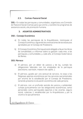 2.3.	    Caritas-Pastoral Social

191.- En todas las parroquias y comunidades, organícese una Comisión
de Pastoral Social-Caritas para que anime y coordine los programas de
asistencia social y de promoción humana.

        3.	 ASUNTOS ADMINISTRATIVOS

192.- Consejo Económico

   a)	 En todas las parroquias de la Arquidiócesis, institúyase el
       Consejo Económico, siguiendo las orientaciones de los estatutos
       aprobados por el Consejo de Presbiterio.

   b)	 El Consejo Económico Parroquial está obligado a llevar los libros
       de contabilidad y a informar sobre su gestión: cada mes, a las
       parroquias y comunidades; y, cada año, al Consejo Gubernativo
       de Bienes.

193. Párroco

   a)	 El párroco, por un deber de justicia y de ley, cumpla las
       obligaciones laborales con los empleados de la parroquia
       (secretaria, sacristán, maestro de capilla…).

   b)	 El párroco, guiado por una actitud de servicio, no exija a los
       feligreses aportes económicos por los servicios sacramentales
       por encima de lo establecido por el Consejo de Presbiterio,
       teniendo presente la situación económica de cada persona.

   c)	 El párroco, con un profundo sentido de justicia y solidaridad,
       cumpla puntualmente con las obligaciones económicas, tanto
       personales como parroquiales (aportes a las vicarías, seguro
       social, colectas…), establecidas por la Arquidiócesis y por la
       vicaría a la que pertenece.



102 Arquidiócesis de Cuenca
 