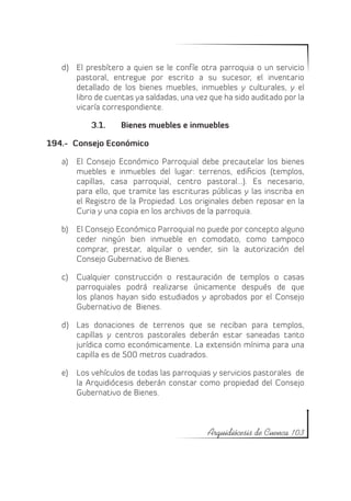d)	 El presbítero a quien se le confíe otra parroquia o un servicio
       pastoral, entregue por escrito a su sucesor, el inventario
       detallado de los bienes muebles, inmuebles y culturales, y el
       libro de cuentas ya saldadas, una vez que ha sido auditado por la
       vicaría correspondiente.

           3.1.	   Bienes muebles e inmuebles

194.- Consejo Económico

   a)	 El Consejo Económico Parroquial debe precautelar los bienes
       muebles e inmuebles del lugar: terrenos, edificios (templos,
       capillas, casa parroquial, centro pastoral...). Es necesario,
       para ello, que tramite las escrituras públicas y las inscriba en
       el Registro de la Propiedad. Los originales deben reposar en la
       Curia y una copia en los archivos de la parroquia.

   b)	 El Consejo Económico Parroquial no puede por concepto alguno
       ceder ningún bien inmueble en comodato, como tampoco
       comprar, prestar, alquilar o vender, sin la autorización del
       Consejo Gubernativo de Bienes.

   c)	 Cualquier construcción o restauración de templos o casas
       parroquiales podrá realizarse únicamente después de que
       los planos hayan sido estudiados y aprobados por el Consejo
       Gubernativo de Bienes.

   d)	 Las donaciones de terrenos que se reciban para templos,
       capillas y centros pastorales deberán estar saneadas tanto
       jurídica como económicamente. La extensión mínima para una
       capilla es de 500 metros cuadrados.

   e)	 Los vehículos de todas las parroquias y servicios pastorales de
       la Arquidiócesis deberán constar como propiedad del Consejo
       Gubernativo de Bienes.



                                            Arquidiócesis de Cuenca 103
 