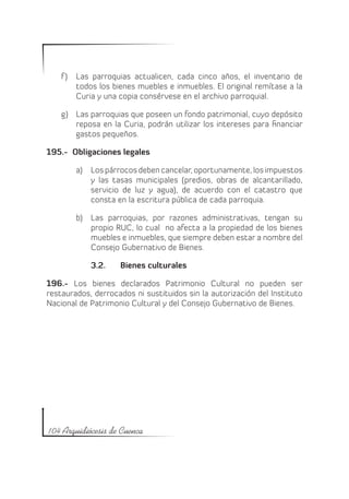 f )	 Las parroquias actualicen, cada cinco años, el inventario de
         todos los bienes muebles e inmuebles. El original remítase a la
         Curia y una copia consérvese en el archivo parroquial.

    g)	 Las parroquias que poseen un fondo patrimonial, cuyo depósito
        reposa en la Curia, podrán utilizar los intereses para financiar
        gastos pequeños.

195.- Obligaciones legales

        a)	 Los párrocos deben cancelar, oportunamente, los impuestos
            y las tasas municipales (predios, obras de alcantarillado,
            servicio de luz y agua), de acuerdo con el catastro que
            consta en la escritura pública de cada parroquia.

        b)	 Las parroquias, por razones administrativas, tengan su
            propio RUC, lo cual no afecta a la propiedad de los bienes
            muebles e inmuebles, que siempre deben estar a nombre del
            Consejo Gubernativo de Bienes.

            3.2.	   Bienes culturales

196.- Los bienes declarados Patrimonio Cultural no pueden ser
restaurados, derrocados ni sustituidos sin la autorización del Instituto
Nacional de Patrimonio Cultural y del Consejo Gubernativo de Bienes.




104 Arquidiócesis de Cuenca
 