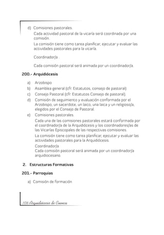 d)	 Comisiones pastorales.
       Cada actividad pastoral de la vicaría será coordinada por una
       comisión.
       La comisión tiene como tarea planificar, ejecutar y evaluar las
       actividades pastorales para la vicaría.

        Coordinador/a .

        Cada comisión pastoral será animada por un coordinador/a.

200.- Arquidiócesis

  a)	 Arzobispo
  b)	 Asamblea general (cfr. Estatutos, consejo de pastoral)
  c)	 Consejo Pastoral (cfr. Estatutos Consejo de pastoral).
  d)	 Comisión de seguimiento y evaluación conformada por el
      Arzobispo, un sacerdote, un laico, una laica y un religioso/a,
      elegidos por el Consejo de Pastoral.
  e)	 Comisiones pastorales.
      Cada una de las comisiones pastorales estará conformada por
      el coordinador/a de la Arquidiócesis y los coordinadores/as de
      las Vicarías Episcopales de las respectivas comisiones.
      La comisión tiene como tarea planificar, ejecutar y evaluar las
      actividades pastorales para la Arquidiócesis.
      Coordinador/a
      Cada comisión pastoral será animada por un coordinador/a
      arquidiocesano.

2.	 Estructuras Formativas

201.- Parroquias

   a)	 Comisión de formación




106 Arquidiócesis de Cuenca
 