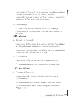 La comisión de formación de la parroquia estará integrada por
   los coordinadores/as de las comisiones pastorales.
   La comisión tiene como tarea planificar, ejecutar y evaluar los
   programas de formación para la parroquia.

b)	 Coordinador/a

   La comisión de formación nombrará un coordinador/a.
   El coordinador/a tiene como tarea animar y acompañar a la
   comisión.
 202.- Vicarías

a)	 Comisión de formación

   La comisión de formación de la vicaría estará conformada por
   los delegados/as de las distintas comisiones pastorales.

   La comisión tiene como tarea planificar, ejecutar y evaluar los
   programas de formación para la vicaría.

b)	 Coordinador/a

   La comisión de formación nombrará un coordinador/a.

   El coordinador/a tiene como tarea animar a la comisión.

 203.- Arquidiócesis

a)	 Comisión de formación

    La comisión de formación de la Arquidiócesis estará
    conformada por:

    - Coordinador/a de formación de la Arquidiócesis. Preside.
    - Coordinadores/as de las comisiones pastorales de la
    Arquidiócesis.


                                         Arquidiócesis de Cuenca 107
 