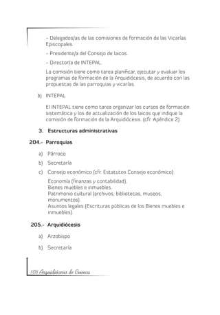 - Delegados/as de las comisiones de formación de las Vicarías
       Episcopales.
       - Presidente/a del Consejo de laicos.
       - Director/a de INTEPAL.
       La comisión tiene como tarea planificar, ejecutar y evaluar los
       programas de formación de la Arquidiócesis, de acuerdo con las
       propuestas de las parroquias y vicarías.

   b)	 INTEPAL

       El INTEPAL tiene como tarea organizar los cursos de formación
       sistemática y los de actualización de los laicos que indique la
       comisión de formación de la Arquidiócesis. (cfr. Apéndice 2)

   3.	 Estructuras administrativas

204.- Parroquias

   a)	 Párroco
   b)	 Secretaría
   c)	 Consejo económico (cfr. Estatutos Consejo económico):
        Economía (finanzas y contabilidad).
        Bienes muebles e inmuebles.
        Patrimonio cultural (archivos, bibliotecas, museos,
        monumentos).
        Asuntos legales (Escrituras públicas de los Bienes muebles e
        inmuebles).

205.- Arquidiócesis

   a)	 Arzobispo

   b)	 Secretaría



108 Arquidiócesis de Cuenca
 