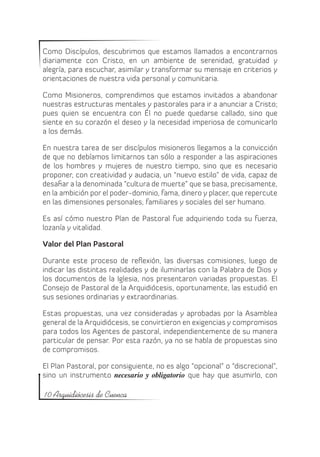 Como Discípulos, descubrimos que estamos llamados a encontrarnos
diariamente con Cristo, en un ambiente de serenidad, gratuidad y
alegría, para escuchar, asimilar y transformar su mensaje en criterios y
orientaciones de nuestra vida personal y comunitaria.

Como Misioneros, comprendimos que estamos invitados a abandonar
nuestras estructuras mentales y pastorales para ir a anunciar a Cristo;
pues quien se encuentra con Él no puede quedarse callado, sino que
siente en su corazón el deseo y la necesidad imperiosa de comunicarlo
a los demás.

En nuestra tarea de ser discípulos misioneros llegamos a la convicción
de que no debíamos limitarnos tan sólo a responder a las aspiraciones
de los hombres y mujeres de nuestro tiempo, sino que es necesario
proponer, con creatividad y audacia, un “nuevo estilo” de vida, capaz de
desafiar a la denominada “cultura de muerte” que se basa, precisamente,
en la ambición por el poder-dominio, fama, dinero y placer, que repercute
en las dimensiones personales, familiares y sociales del ser humano.

Es así cómo nuestro Plan de Pastoral fue adquiriendo toda su fuerza,
lozanía y vitalidad.

Valor del Plan Pastoral

Durante este proceso de reflexión, las diversas comisiones, luego de
indicar las distintas realidades y de iluminarlas con la Palabra de Dios y
los documentos de la Iglesia, nos presentaron variadas propuestas. El
Consejo de Pastoral de la Arquidiócesis, oportunamente, las estudió en
sus sesiones ordinarias y extraordinarias.

Estas propuestas, una vez consideradas y aprobadas por la Asamblea
general de la Arquidiócesis, se convirtieron en exigencias y compromisos
para todos los Agentes de pastoral, independientemente de su manera
particular de pensar. Por esta razón, ya no se habla de propuestas sino
de compromisos.

El Plan Pastoral, por consiguiente, no es algo “opcional” o “discrecional”,
sino un instrumento necesario y obligatorio que hay que asumirlo, con

10 Arquidiócesis de Cuenca
 