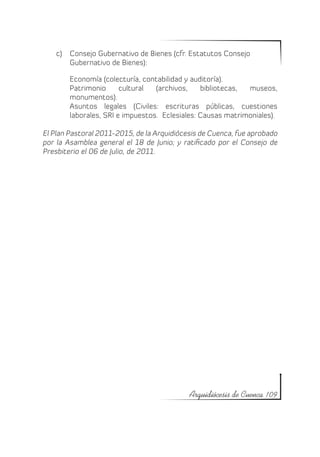 c)	 Consejo Gubernativo de Bienes (cfr. Estatutos Consejo
        Gubernativo de Bienes):

        Economía (colecturía, contabilidad y auditoría).
        Patrimonio      cultural  (archivos,    bibliotecas, museos,
        monumentos).
        Asuntos legales (Civiles: escrituras públicas, cuestiones
        laborales, SRI e impuestos. Eclesiales: Causas matrimoniales).

El Plan Pastoral 2011-2015, de la Arquidiócesis de Cuenca, fue aprobado
por la Asamblea general el 18 de Junio; y ratificado por el Consejo de
Presbiterio el 06 de Julio, de 2011.




                                            Arquidiócesis de Cuenca 109
 