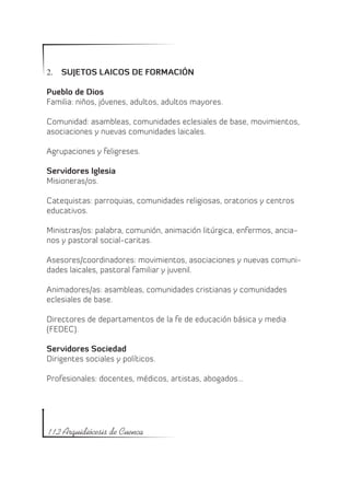2.	 SUJETOS LAICOS DE FORMACIÓN

Pueblo de Dios
Familia: niños, jóvenes, adultos, adultos mayores.

Comunidad: asambleas, comunidades eclesiales de base, movimientos,
asociaciones y nuevas comunidades laicales.

Agrupaciones y feligreses.

Servidores Iglesia
Misioneras/os.

Catequistas: parroquias, comunidades religiosas, oratorios y centros
educativos.

Ministras/os: palabra, comunión, animación litúrgica, enfermos, ancia-
nos y pastoral social-caritas.

Asesores/coordinadores: movimientos, asociaciones y nuevas comuni-
dades laicales, pastoral familiar y juvenil.

Animadores/as: asambleas, comunidades cristianas y comunidades
eclesiales de base.

Directores de departamentos de la fe de educación básica y media
(FEDEC).

Servidores Sociedad
Dirigentes sociales y políticos.

Profesionales: docentes, médicos, artistas, abogados…




112 Arquidiócesis de Cuenca
 