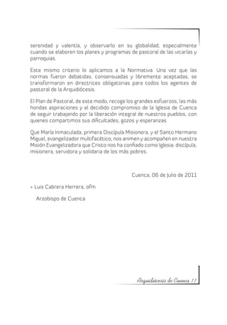 serenidad y valentía, y observarlo en su globalidad, especialmente
cuando se elaboren los planes y programas de pastoral de las vicarías y
parroquias.

Este mismo criterio lo aplicamos a la Normativa. Una vez que las
normas fueron debatidas, consensuadas y libremente aceptadas, se
transformaron en directrices obligatorias para todos los agentes de
pastoral de la Arquidiócesis.

El Plan de Pastoral, de este modo, recoge los grandes esfuerzos, las más
hondas aspiraciones y el decidido compromiso de la Iglesia de Cuenca
de seguir trabajando por la liberación integral de nuestros pueblos, con
quienes compartimos sus dificultades, gozos y esperanzas.

Que María Inmaculada, primera Discípula Misionera, y el Santo Hermano
Miguel, evangelizador multifacético, nos animen y acompañen en nuestra
Misión Evangelizadora que Cristo nos ha confiado como Iglesia: discípula,
misionera, servidora y solidaria de los más pobres.



                                            Cuenca, 06 de Julio de 2011

+ Luis Cabrera Herrera, ofm

  Arzobispo de Cuenca




                                               Arquidiócesis de Cuenca 11
 