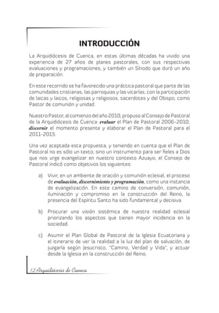 INTRODUCCIÓN
La Arquidiócesis de Cuenca, en estas últimas décadas ha vivido una
experiencia de 27 años de planes pastorales, con sus respectivas
evaluaciones y programaciones, y también un Sínodo que duró un año
de preparación.

En este recorrido se ha favorecido una práctica pastoral que parte de las
comunidades cristianas, las parroquias y las vicarías, con la participación
de laicas y laicos, religiosas y religiosos, sacerdotes y del Obispo, como
Pastor de comunión y unidad.

Nuestro Pastor, al comienzo del año 2010, propuso al Consejo de Pastoral
de la Arquidiócesis de Cuenca: evaluar el Plan de Pastoral 2006-2010,
discernir el momento presente y elaborar el Plan de Pastoral para el
2011-2015.

Una vez aceptada esta propuesta, y teniendo en cuenta que el Plan de
Pastoral no es sólo un texto, sino un instrumento para ser fieles a Dios
que nos urge evangelizar en nuestro contexto Azuayo, el Consejo de
Pastoral indicó como objetivos los siguientes:

    a)	 Vivir, en un ambiente de oración y comunión eclesial, el proceso
        de evaluación, discernimiento y programación, como una instancia
        de evangelización. En este camino de conversión, comunión,
        iluminación y compromiso en la construcción del Reino, la
        presencia del Espíritu Santo ha sido fundamental y decisiva.

    b)	 Procurar una visión sistémica de nuestra realidad eclesial
        priorizando los aspectos que tienen mayor incidencia en la
        sociedad.

    c)	 Asumir el Plan Global de Pastoral de la Iglesia Ecuatoriana y
        el itinerario de ver la realidad a la luz del plan de salvación, de
        juzgarla según Jesucristo, “Camino, Verdad y Vida”, y actuar
        desde la Iglesia en la construcción del Reino.


12 Arquidiócesis de Cuenca
 