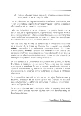 d)	 Motivar a los agentes de pastoral y a las instancias pastorales
        a una participación activa y decidida.

Con esta finalidad, se prepararon textos de reflexión y evaluación, que
fueron estudiados y respondidos en las parroquias y vicarías episcopales
y funcionales, por los consejos y comisiones.

La lectura de la documentación recopilada nos ayudó a darnos cuenta,
por un lado, de la riqueza pastoral, la generosidad y entrega de muchas
laicas y laicos, religiosas y religiosos, sacerdotes y diáconos permanentes,
como también de las propuestas, opciones y compromisos asumidos en
este camino de conversión, comunión y solidaridad.

Por otro lado, nos mostró las deficiencias y limitaciones existentes
en el interior de la Iglesia de Cuenca. Aún perduran, por ejemplo,
acciones pastorales acentuadamente sacramentalistas, doctrinales
y devocionales; actitudes clericales que centralizan casi toda la vida
parroquial sin ofrecer espacios para una real participación de los laicos; y
una tendencia a la dispersión y aislamiento, que no permite una pastoral
de conjunto, expresión de comunión y eclesialidad.

En este contexto, el Documento de Aparecida nos plantea, de forma
dramática, la necesidad de un nuevo Pentecostés que nos sacuda
y nos ayude a abandonar formas y estructuras eclesiales caducas, a
repensar profundamente y a relanzar, con fidelidad y audacia, la misión
evangelizadora. Es urgente formar auténticos discípulos e intrépidos
misioneros.

En la Asamblea Pastoral se priorizaron tres ejes fundamentales y
decisivos, alrededor de los cuales girarán los talentos, la actividad
pastoral y los recursos: a) Familia-Comunidad- Parroquia; b) Formación-
Laicos; y c) Iglesia-Sociedad.

Estas tres prioridades fueron trabajadas en las parroquias y las vicarías.
En cada una de ellas se indicaron algunos elementos de la realidad y los
desafíos pastorales.


                                                Arquidiócesis de Cuenca 13
 