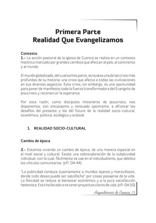 Primera Parte
        Realidad Que Evangelizamos
Contexto
1.- La acción pastoral de la Iglesia de Cuenca se realiza en un contexto
histórico marcado por grandes cambios que afectan al país, al continente
y al mundo.

El mundo globalizado, del cual somos parte, atraviesa una de las crisis más
profundas de su historia; una crisis que afecta a todas las civilizaciones
en sus diversos aspectos. Esta crisis, sin embargo, es una oportunidad
para poner de manifiesto toda la fuerza transformadora del Evangelio de
Jesucristo y reconstruir la esperanza.

Por esta razón, como discípulos misioneros de Jesucristo, nos
disponemos, con entusiasmo y renovado optimismo, a afrontar los
desafíos del presente y los del futuro de la realidad socio-cultural,
económica, política, ecológica y eclesial.


    1.	 REALIDAD SOCIO-CULTURAL


Cambio de época

2.- Estamos viviendo un cambio de época, de una manera especial en
el nivel social y cultural. Existe una sobrevaloración de la subjetividad
individual, con lo cual, fácilmente se cae en el individualismo, que debilita
los vínculos comunitarios. (cfr. DA 44)

“La publicidad conduce ilusoriamente a mundos lejanos y maravillosos,
donde todo deseo puede ser satisfecho” por cosas pasajeras de la vida.
La felicidad se reduce al bienestar económico y a la pura satisfacción
hedonista. Esto ha llevado a no tener proyectos claros de vida. (cfr. DA 50)

                                                 Arquidiócesis de Cuenca 15
 