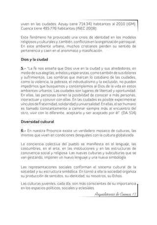 viven en las ciudades. Azuay tiene 714.341 habitantes al 2010 (IGM).
Cuenca tiene 495.776 habitantes (INEC 2008).

Este fenómeno ha provocado una crisis de identidad en los modelos
religiosos y culturales y, también, conflictos en la organización parroquial.
En este ambiente urbano, muchos cristianos pierden su sentido de
pertenencia y caen en el anonimato y masificación.

Dios y la ciudad

5.- “La fe nos enseña que Dios vive en la ciudad y sus alrededores, en
medio de sus alegrías, anhelos y esperanzas, como también de sus dolores
y sufrimientos. Las sombras que marcan lo cotidiano de las ciudades,
como la violencia, la pobreza, el individualismo y la exclusión, no pueden
impedirnos que busquemos y contemplemos al Dios de la vida en estos
ambientes urbanos. Las ciudades son lugares de libertad y oportunidad.
En ellas, las personas tienen la posibilidad de conocer a más personas,
interactuar y convivir con ellas. En las ciudades es posible experimentar
vínculos de fraternidad, solidaridad y universalidad. En ellas, el ser humano
es llamado constantemente a caminar siempre más al encuentro del
otro, vivir con lo diferente, aceptarlo y ser aceptado por él”. (DA 514)

Diversidad cultural

6.- En nuestra Provincia existe un verdadero mosaico de culturas, las
mismas que viven en condiciones desiguales con la cultura globalizada.

La conciencia colectiva del pueblo se manifiesta en el lenguaje, las
costumbres, en el arte, en las instituciones y en las estructuras de
convivencia social y religiosa. Las nuevas culturas y subculturas que se
van gestando, imponen un nuevo lenguaje y una nueva simbología.

Las representaciones sociales conforman el sistema cultural de la
sociedad y su estructura simbólica. En torno a ella la sociedad organiza
su producción de sentidos, su identidad, su nosotros, su Ethos.

Las culturas juveniles, cada día, son más conscientes de su importancia
en los espacios políticos, sociales y eclesiales.
                                                 Arquidiócesis de Cuenca 17
 