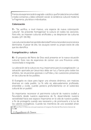 Frente a la experiencia de lo sagrado-católico, que fortalecía la comunidad,
creaba consenso y daba cohesión social, la tendencia cultural moderna
la fragmenta, pluraliza e individualiza.

Colonización

7.- “Se verifica, a nivel masivo, una especie de nueva colonización
cultural”. Se pretende homogenizar la cultura en todos los sectores.
Para ello, se imponen culturas artificiales y se desprecian las culturas
locales. (cfr. DA 46)

Las culturas locales han perdido identidad frente a la tendencia sincretista
dominante. A pesar de ello, los azuayos tienen su propio estilo de vida
que les identifica.

Evangelización y cultura

8.- El proyecto del Reino de Dios está presente en la nueva situación
cultural. Esto nos da esperanza de contar con una Provincia unida,
reconciliada e integrada.

La valoración de la cultura es muy importante para la evangelización. La
salvación aportada por Jesucristo debe ser luz y fuerza para todos los
anhelos, las situaciones gozosas o sufridas y las cuestiones presentes
en las culturas de los pueblos.

El Evangelio es clave para lograr una síntesis dinámica, con matices
diversos en cada pueblo. La fe sólo es adecuadamente profesada,
entendida y vivida, cuando penetra profundamente en el substrato
cultural de un pueblo1 .

Es importante reconocer el patrimonio cultural de nuestra ciudad y
fecundarlo desde nuestra experiencia de fe, desarrollando nuestra
sensibilidad hacia ese espacio importante en la vida de nuestro pueblo,
a fin de protegerlo cuando sea necesario y de promoverlo a la luz de
los valores evangélicos. Cuando los miembros de una sociedad aman
1  Cf. Juan Pablo II, Discurso a los participantes al Congreso Mundial del Movimiento General de
Acción

18 Arquidiócesis de Cuenca
 