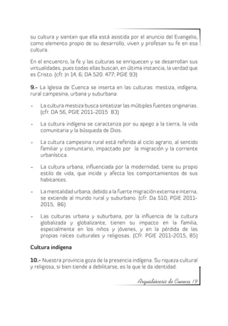 su cultura y sienten que ella está asistida por el anuncio del Evangelio,
como elemento propio de su desarrollo, viven y profesan su fe en esa
cultura.

En el encuentro, la fe y las culturas se enriquecen y se desarrollan sus
virtualidades, pues todas ellas buscan, en última instancia, la verdad que
es Cristo. (cfr. Jn 14, 6; DA 520. 477; PGIE 93)

9.- La Iglesia de Cuenca se inserta en las culturas: mestiza, indígena,
rural campesina, urbana y suburbana:

-	   La cultura mestiza busca sintetizar las múltiples fuentes originarias.
     (cfr. DA 56, PGIE 2011-2015 83)

-	   La cultura indígena se caracteriza por su apego a la tierra, la vida
     comunitaria y la búsqueda de Dios.

-	   La cultura campesina rural está referida al ciclo agrario, al sentido
     familiar y comunitario, impactado por la migración y la corriente
     urbanística.

-	   La cultura urbana, influenciada por la modernidad, tiene su propio
     estilo de vida, que incide y afecta los comportamientos de sus
     habitantes.

-	   La mentalidad urbana, debido a la fuerte migración externa e interna,
     se extiende al mundo rural y suburbano. (cfr. Da 510; PGIE 2011-
     2015, 86)

-	   Las culturas urbana y suburbana, por la influencia de la cultura
     globalizada y globalizante, tienen su impacto en la familia,
     especialmente en los niños y jóvenes, y en la pérdida de las
     propias raíces culturales y religiosas. (Cfr. PGIE 2011-2015, 85)

Cultura indígena

10.- Nuestra provincia goza de la presencia indígena. Su riqueza cultural
y religiosa, si bien tiende a debilitarse, es la que le da identidad.

                                                Arquidiócesis de Cuenca 19
 