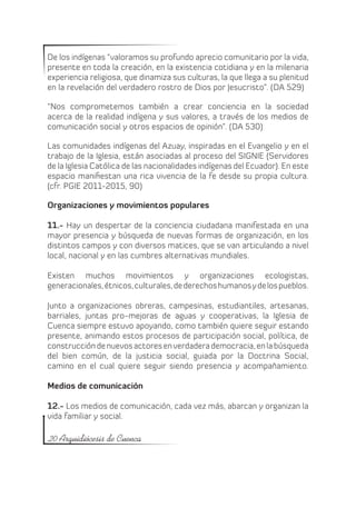 De los indígenas “valoramos su profundo aprecio comunitario por la vida,
presente en toda la creación, en la existencia cotidiana y en la milenaria
experiencia religiosa, que dinamiza sus culturas, la que llega a su plenitud
en la revelación del verdadero rostro de Dios por Jesucristo”. (DA 529)

“Nos comprometemos también a crear conciencia en la sociedad
acerca de la realidad indígena y sus valores, a través de los medios de
comunicación social y otros espacios de opinión”. (DA 530)

Las comunidades indígenas del Azuay, inspiradas en el Evangelio y en el
trabajo de la Iglesia, están asociadas al proceso del SIGNIE (Servidores
de la Iglesia Católica de las nacionalidades indígenas del Ecuador). En este
espacio manifiestan una rica vivencia de la fe desde su propia cultura.
(cfr. PGIE 2011-2015, 90)

Organizaciones y movimientos populares

11.- Hay un despertar de la conciencia ciudadana manifestada en una
mayor presencia y búsqueda de nuevas formas de organización, en los
distintos campos y con diversos matices, que se van articulando a nivel
local, nacional y en las cumbres alternativas mundiales.

Existen muchos movimientos y organizaciones ecologistas,
generacionales, étnicos, culturales, de derechos humanos y de los pueblos.

Junto a organizaciones obreras, campesinas, estudiantiles, artesanas,
barriales, juntas pro-mejoras de aguas y cooperativas, la Iglesia de
Cuenca siempre estuvo apoyando, como también quiere seguir estando
presente, animando estos procesos de participación social, política, de
construcción de nuevos actores en verdadera democracia, en la búsqueda
del bien común, de la justicia social, guiada por la Doctrina Social,
camino en el cual quiere seguir siendo presencia y acompañamiento.

Medios de comunicación

12.- Los medios de comunicación, cada vez más, abarcan y organizan la
vida familiar y social.

20 Arquidiócesis de Cuenca
 