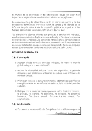 El mundo de la cibernética y del ciberespacio ocupa un lugar muy
importante, especialmente en los niños, adolescentes y jóvenes.

La comunicación y la informática están en manos de pocos y de las
sociedades dominantes. Por esta razón, la verdad y la libertad de la
información y la orientación de la opinión pública se supeditan a las
fuerzas económicas y políticas. (cfr. DA 34, 38, 45, 123)

“La ciencia y la técnica, cuando son puestas al servicio del mercado,
con los únicos criterios de eficacia, rentabilidad y lo funcional, crean una
nueva visión de la realidad. Así se han ido introduciendo, por la utilización
de los medios de comunicación de masas, un sentido estético, una visión
acerca de la felicidad, una percepción de la realidad y hasta un lenguaje
que se quiere imponer como una auténtica cultura”. (cfr. DA 45)

DESAFÍOS PASTORALES

13.- Cultura y fe

  a)	 Aportar, desde nuestra identidad religiosa, lo mejor al mundo
      globalizado y a la nueva civilización.

  b)	 Asumir la diversidad cultural como un imperativo, superando
      discursos que pretenden uniformar la cultura con enfoques de
      modelos únicos.

  c)	 Promover, frente a la cultura dominante, alternativas que influyan
      evangélicamente en los diferentes ámbitos de la sociedad y de las
      culturas.

  d)	 Dialogar con la sociedad contemporánea en los distintos campos:
      fe-política, fe-ciencia, fe-economía, fe-ecología, fe-derechos
      humanos, fe-cultura juvenil, fe-comunicación virtual, fe-
      ecumenismo.

14.- Inculturación

  a)	 Fortalecer la inculturación del Evangelio en los pueblos emergentes
                                                 Arquidiócesis de Cuenca 21
 