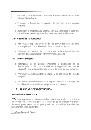 del mundo rural, suburbano y urbano, a través del encuentro y del
     diálogo intercultural.

  b)	 Promover la formación de agentes de pastoral en sus propias
      culturas.

  c)	 Identificar la problemática urbana, con sus tensiones y desafíos,
      para ofrecer, desde la pastoral urbana, respuestas efectivas.

15.- Medios de comunicación

  a)	 Abrir nuevos espacios en los medios de comunicación social, para
      la evangelización y la formación de la conciencia crítica.

  b)	 Convertir los medios de comunicación de la Arquidiócesis en
      agentes de evangelización y transformación social.

16.- Cultura Indígena

  a)	 Acompañar a los pueblos indígenas y originarios en el
      fortalecimiento de sus identidades y organizaciones, en la
      educación intercultural bilingüe y en la defensa de sus derechos.

  b)	 Promover la espiritualidad, teología   y cosmovisión del mundo
      indígena.

  c)	 Fortalecer la inculturación del evangelio, mediante el diálogo, en
      las diferentes comunidades indígenas de la provincia.

    2.	 REALIDAD SOCIO-ECONÓMICA

Globalización económica

17.- Los organismos internacionales dan cuenta del crecimiento
escandaloso de la miseria, pobreza y exclusión de las grandes mayorías.
La crisis global recae, en su peor parte, sobre los desempleados, los
inmigrantes y los indigentes.

22 Arquidiócesis de Cuenca
 
