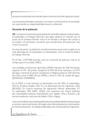 Azuay es una de las provincias de mayor concentración de capital en el país.

Las empresas llamadas a prestar una mayor contribución en la sociedad,
van asumiendo su responsabilidad social y ambiental.

Situación de la población

19.- Una parte importante de la población está afectada por el desempleo,
el subempleo, el trabajo informal y los bajos salarios en relación con el
costo de la canasta familiar. Esto le ha llevado a emigrar del campo a
la ciudad o al extranjero, situación que actualmente atraviesa por una
crisis muy grave.

En esta situación, la población económicamente activa de la región es la
más afectada por el subempleo y el desempleo. Casi la mitad se dedica
al trabajo informal.

En el País, 1.977.580 jóvenes viven en situación de pobreza, más en el
campo que en la ciudad. (INEC)

Las unidades productivas agrícolas (UPAS) mayores de 100 hectáreas
suponen el 2% del predio, acaparan el 43% del área nacional y el 67%
del agua, mientras el sector campesino e indígena posee el 12% del área
de cultivo (son el 86% de las UPAS) y tiene el 13% de caudal de agua.
(SENAGUA, CAMAREN)

En el 2010, a nivel nacional, el desempleo era del 7.8%; el subempleo,
50.4 %; el pleno empleo, 40.2 % y el desempleo de los migrantes, 10%
(60.000). En Cuenca tenemos los siguientes índices: desempleo 3.7
%; subempleo, 45% (INEC, 2010). Los cantones con mayor pobreza
por necesidades básicas insatisfechas son: Nabón, Oña y Pucará; y de
extrema pobreza: sectores de Nabón, Oña y Sigsig.

La economía de la mayoría de la población azuaya depende de los ingresos que
provienen, particularmente, de la agricultura de subsistencia, la artesanía,
la minería artesanal, el trabajo asalariado y las remesas de los migrantes.


24 Arquidiócesis de Cuenca
 
