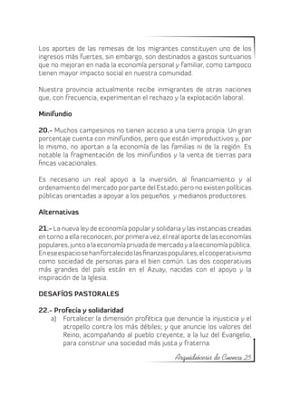 Los aportes de las remesas de los migrantes constituyen uno de los
ingresos más fuertes, sin embargo, son destinados a gastos suntuarios
que no mejoran en nada la economía personal y familiar, como tampoco
tienen mayor impacto social en nuestra comunidad.

Nuestra provincia actualmente recibe inmigrantes de otras naciones
que, con frecuencia, experimentan el rechazo y la explotación laboral.

Minifundio

20.- Muchos campesinos no tienen acceso a una tierra propia. Un gran
porcentaje cuenta con minifundios, pero que están improductivos y, por
lo mismo, no aportan a la economía de las familias ni de la región. Es
notable la fragmentación de los minifundios y la venta de tierras para
fincas vacacionales.

Es necesario un real apoyo a la inversión, al financiamiento y al
ordenamiento del mercado por parte del Estado; pero no existen políticas
públicas orientadas a apoyar a los pequeños  y medianos productores.

Alternativas

21.- La nueva ley de economía popular y solidaria y las instancias creadas
en torno a ella reconocen, por primera vez, el real aporte de las economías
populares, junto a la economía privada de mercado y a la economía pública.
En ese espacio se han fortalecido las finanzas populares, el cooperativismo
como sociedad de personas para el bien común. Las dos cooperativas
más grandes del país están en el Azuay, nacidas con el apoyo y la
inspiración de la Iglesia.

DESAFÍOS PASTORALES

22.- Profecía y solidaridad
    a)	 Fortalecer la dimensión profética que denuncie la injusticia y el
        atropello contra los más débiles; y que anuncie los valores del
        Reino, acompañando al pueblo creyente, a la luz del Evangelio,
        para construir una sociedad más justa y fraterna.

                                                Arquidiócesis de Cuenca 25
 