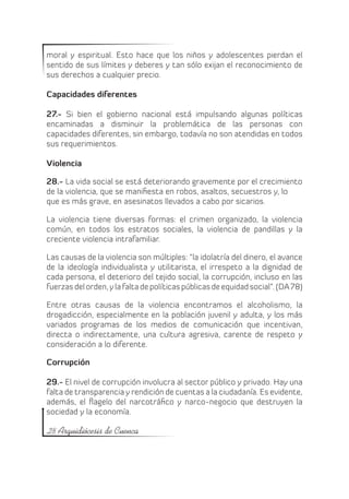 moral y espiritual. Esto hace que los niños y adolescentes pierdan el
sentido de sus límites y deberes y tan sólo exijan el reconocimiento de
sus derechos a cualquier precio.

Capacidades diferentes

27.- Si bien el gobierno nacional está impulsando algunas políticas
encaminadas a disminuir la problemática de las personas con
capacidades diferentes, sin embargo, todavía no son atendidas en todos
sus requerimientos.

Violencia

28.- La vida social se está deteriorando gravemente por el crecimiento
de la violencia, que se manifiesta en robos, asaltos, secuestros y, lo
que es más grave, en asesinatos llevados a cabo por sicarios.

La violencia tiene diversas formas: el crimen organizado, la violencia
común, en todos los estratos sociales, la violencia de pandillas y la
creciente violencia intrafamiliar.

Las causas de la violencia son múltiples: “la idolatría del dinero, el avance
de la ideología individualista y utilitarista, el irrespeto a la dignidad de
cada persona, el deterioro del tejido social, la corrupción, incluso en las
fuerzas del orden, y la falta de políticas públicas de equidad social”. (DA 78)

Entre otras causas de la violencia encontramos el alcoholismo, la
drogadicción, especialmente en la población juvenil y adulta, y los más
variados programas de los medios de comunicación que incentivan,
directa o indirectamente, una cultura agresiva, carente de respeto y
consideración a lo diferente.

Corrupción

29.- El nivel de corrupción involucra al sector público y privado. Hay una
falta de transparencia y rendición de cuentas a la ciudadanía. Es evidente,
además, el flagelo  del narcotráfico y narco-negocio que destruyen la
sociedad y la economía.

28 Arquidiócesis de Cuenca
 