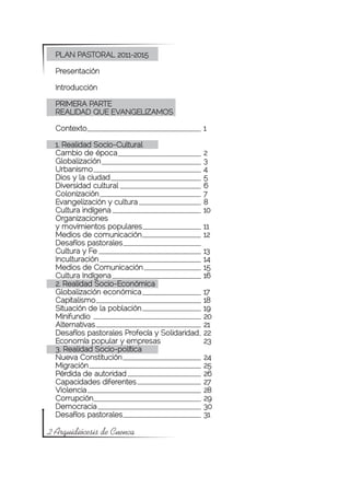 PLAN PASTORAL 2011-2015

  Presentación

  Introducción

  PRIMERA PARTE
  REALIDAD QUE EVANGELIZAMOS

  Contexto				                                  1

  1. Realidad Socio-Cultural
  Cambio de época			                            2
  Globalización				                             3
  Urbanismo				                                 4
  Dios y la ciudad				                          5
  Diversidad cultural			                        6
  Colonización				                              7
  Evangelización y cultura			                   8
  Cultura indígena				                          10
  Organizaciones
  y movimientos populares			                    11
  Medios de comunicación			                     12
  Desafíos pastorales
  Cultura y Fe 				                             13
  Inculturación				                             14
  Medios de Comunicación			                     15
  Cultura Indígena				                          16
  2. Realidad Socio-Económica
  Globalización económica			                    17
  Capitalismo				                               18
  Situación de la población			                  19
  Minifundio				                                20
  Alternativas				                              21
  Desafíos pastorales Profecía y Solidaridad	   22
  Economía popular y empresas		                 23
  3. Realidad Socio-política
  Nueva Constitución			                         24
  Migración				                                 25
  Pérdida de autoridad			                       26
  Capacidades diferentes			                     27
  Violencia				                                 28
  Corrupción				                                29
  Democracia				                                30
  Desafíos pastorales			                        31

2 Arquidiócesis de Cuenca
 