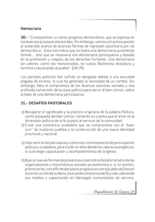 Democracia

30.- “Constatamos un cierto progreso democrático, que se expresa en
los diversos procesos electorales. Sin embargo, vemos con preocupación
el acelerado avance de diversas formas de regresión autoritaria por vía
democrática… Esto nos indica que no basta una democracia puramente
formal…, sino que es necesaria una democracia participativa y basada
en la promoción y respeto de los derechos humanos. Una democracia
sin valores, como los mencionados, se vuelve fácilmente dictadura y
termina traicionando al pueblo”. (DA 74)

Los partidos políticos han sufrido un desgaste debido a una actividad
plagada de errores, lo cual ha generado la necesidad de un cambio. Sin
embargo, falta el compromiso de los diversos sectores sociales y una
profunda conversión de la clase política para servir al bien común, sobre
la base de una democracia participativa.

31.- DESAFÍOS PASTORALES

a)	Recuperar el significado y la práctica originaria de la palabra Política,
   como búsqueda del bien común, teniendo en cuenta que el amor es la
   dimensión política de la fe puesto al servicio de la comunidad.
b)	Crear una conciencia ciudadana que se comprometa con el “buen
   vivir” de nuestros pueblos y la construcción de una nueva identidad
   provincial y nacional.

c)	Intervenir en las parroquias y cantones, como espacios de participación
   política y ciudadana, para incidir en ellos desde los valores evangélicos,
   lo cual exige capacitación y acompañamiento de la Iglesia.

d)	Buscar nuevas formas de presencia e inserción eclesial en el seno de las
   organizaciones y movimientos sociales ya existentes o, si no existen,
   promoverlas, con el fin de dar pasos progresivos con el pueblo de Dios en
   la construcción de su Reino, buscando coherencia de fe y vida, valorando
   sus medios y capacitando en liderazgos comunitarios de servicio.


                                                 Arquidiócesis de Cuenca 29
 