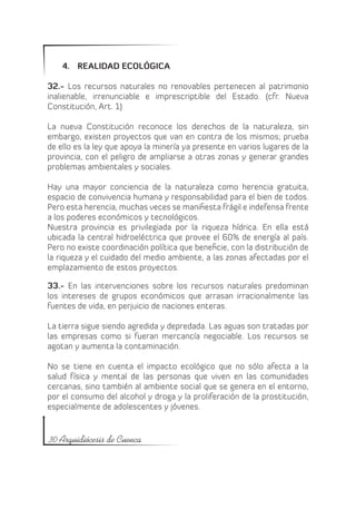 4.	 REALIDAD ECOLÓGICA

32.- Los recursos naturales no renovables pertenecen al patrimonio
inalienable, irrenunciable e imprescriptible del Estado. (cfr. Nueva
Constitución, Art. 1)

La nueva Constitución reconoce los derechos de la naturaleza, sin
embargo, existen proyectos que van en contra de los mismos; prueba
de ello es la ley que apoya la minería ya presente en varios lugares de la
provincia, con el peligro de ampliarse a otras zonas y generar grandes
problemas ambientales y sociales.

Hay una mayor conciencia de la naturaleza como herencia gratuita,
espacio de convivencia humana y responsabilidad para el bien de todos.
Pero esta herencia, muchas veces se manifiesta frágil e indefensa frente
a los poderes económicos y tecnológicos.
Nuestra provincia es privilegiada por la riqueza hídrica. En ella está
ubicada la central hidroeléctrica que provee el 60% de energía al país.
Pero no existe coordinación política que beneficie, con la distribución de
la riqueza y el cuidado del medio ambiente, a las zonas afectadas por el
emplazamiento de estos proyectos.

33.- En las intervenciones sobre los recursos naturales predominan
los intereses de grupos económicos que arrasan irracionalmente las
fuentes de vida, en perjuicio de naciones enteras.

La tierra sigue siendo agredida y depredada. Las aguas son tratadas por
las empresas como si fueran mercancía negociable. Los recursos se
agotan y aumenta la contaminación.

No se tiene en cuenta el impacto ecológico que no sólo afecta a la
salud física y mental de las personas que viven en las comunidades
cercanas, sino también al ambiente social que se genera en el entorno,
por el consumo del alcohol y droga y la proliferación de la prostitución,
especialmente de adolescentes y jóvenes.


30 Arquidiócesis de Cuenca
 