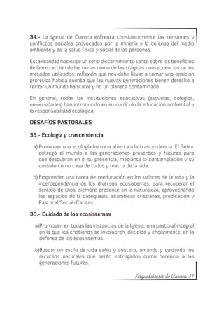 34.- La Iglesia de Cuenca enfrenta constantemente las tensiones y
conflictos sociales provocados por la minería y la defensa del medio
ambiente y de la salud física y social de las personas.

Esta realidad nos exige un serio discernimiento tanto sobre los beneficios
de la extracción de las minas como de las trágicas consecuencias de los
métodos utilizados; reflexión que nos debe llevar a tomar una posición
profética habida cuenta que las nuevas generaciones tienen derecho a
recibir un mundo habitable y no un planeta contaminado.

En general, todas las instituciones educativas (escuelas, colegios,
universidades) han introducido en su currículo la educación ambiental y
la responsabilidad ecológica.

DESAFÍOS PASTORALES

35.- Ecología y trascendencia

 a)	Promover una ecología humana abierta a la trascendencia. El Señor
    entregó el mundo a las generaciones presentes y futuras para
    que descubran en él su presencia, mediante la contemplación y su
    cuidado como casa de todos y matriz de la vida.

 b)	Emprender una tarea de reeducación en los valores de la vida y la
    interdependencia de los diversos ecosistemas, para recuperar el
    sentido de Dios, siempre presente en la naturaleza, aprovechando
    los espacios de la catequesis, asambleas cristianas, predicación y
    Pastoral Social-Caritas.

36.- Cuidado de los ecosistemas

  a)	
    Promover, en todas las instancias de la Iglesia, una pastoral integral
    en la que los cristianos se involucren, decidida y eficazmente, en la
    defensa de los ecosistemas.

    Buscar un estilo de vida sabio y austero, amando y cuidando los
  b)	
    recursos naturales que serán entregados como herencia a las
    generaciones futuras.

                                               Arquidiócesis de Cuenca 31
 