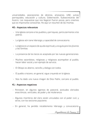 universidades, asociaciones de obreros, artesanos, UNE, juntas
parroquiales, educación y cultura, Gobernación, Subsecretarias del
Austro. Las respuestas que nos llegaron fueron pocas, pero creemos
que es importante conocerlas. He aquí un resumen de las mismas.

40.- Aspectos relevantes

 -	 Una Iglesia cercana a los pueblos y parroquias, particularmente a los
    pobres.

 -	 La Iglesia aún tiene liderazgo y capacidad de convocatoria.

 -	 La Iglesia es un espacio de ayuda espiritual y una guía para los jóvenes
    y las familias.

 -	 La presencia de los laicos es aceptada por las nuevas generaciones.

 -	 Muchos sacerdotes, religiosas y religiosos acompañan al pueblo,
    hacen labor social y son ejemplo de servicio.

 -	 El Obispo es abierto, sencillo y dialoga con todos.

 -	 El pueblo cristiano, en general, sigue creyendo en la Iglesia.

 -	 Nos ha dado una nueva imagen de Dios Padre, cercano al pueblo.

41.- Aspectos negativos

-	 Persisten, en algunos agentes de pastoral, actitudes clericales
   anacrónicas, verticales, de poder y de intolerancia.

-	 Algunos miembros del clero están vinculados con el poder civil; y
   otros, con los sectores populares.

-	 En general, ha perdido notablemente liderazgo y convocatoria.

                                                Arquidiócesis de Cuenca 33
 